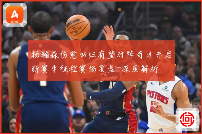 杨瀚森伤愈回归有望对阵奇才开启新赛季征程赛场复盘-深度解析