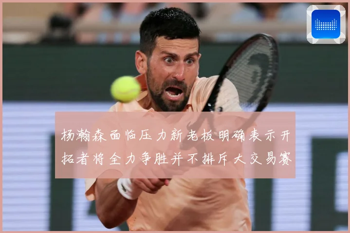 杨瀚森面临压力新老板明确表示开拓者将全力争胜并不排斥大交易赛场复盘-深度解析