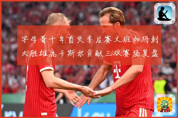 字母哥十年首失季后赛文班加玛刺大胜雄鹿卡斯尔贡献三双赛场复盘-深度解析
