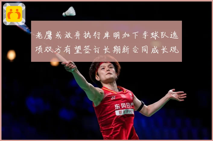 老鹰或放弃执行库明加下季球队选项双方有望签订长期新合同成长观察-深度解析