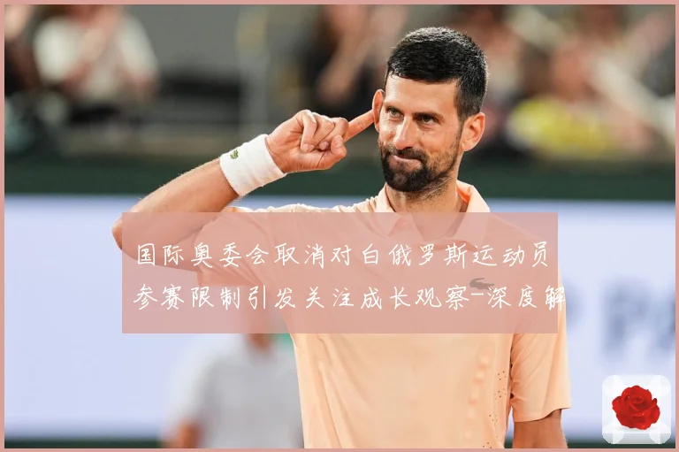 国际奥委会取消对白俄罗斯运动员参赛限制引发关注成长观察-深度解析
