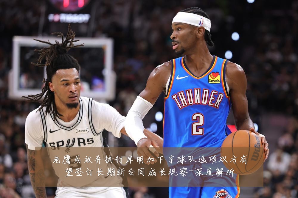 老鹰或放弃执行库明加下季球队选项双方有望签订长期新合同成长观察-深度解析