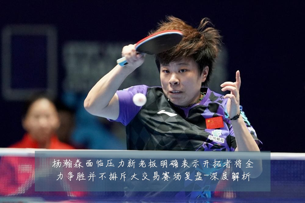 杨瀚森面临压力新老板明确表示开拓者将全力争胜并不排斥大交易赛场复盘-深度解析