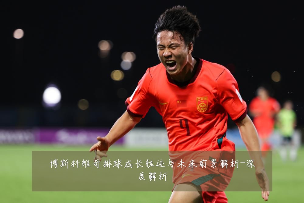 博斯科维奇排球成长轨迹与未来前景解析-深度解析
